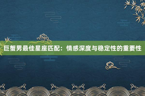 巨蟹男最佳星座匹配：情感深度与稳定性的重要性